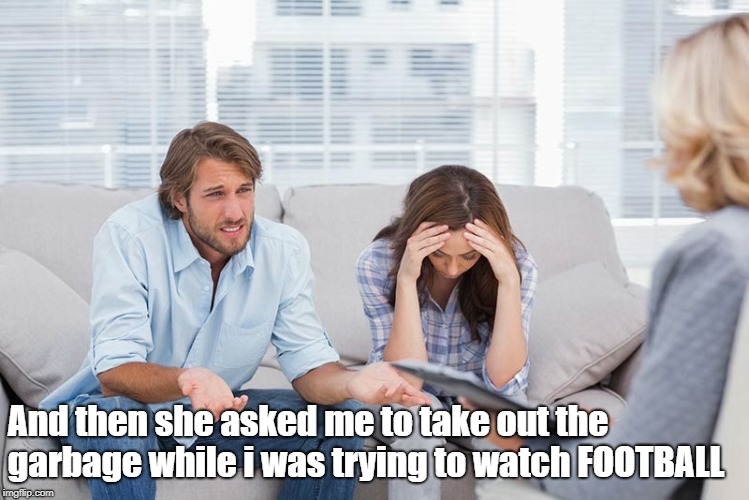 Guys Have It Rough | And then she asked me to take out the garbage while i was trying to watch FOOTBALL | image tagged in couples therapy,football,garbage,relationship memes | made w/ Imgflip meme maker