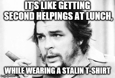 Che Guevara | IT'S LIKE GETTING SECOND HELPINGS AT LUNCH, WHILE WEARING A STALIN T-SHIRT | image tagged in che guevara | made w/ Imgflip meme maker