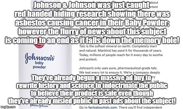 J&J Buying New Version Of Truth After Getting Busted | Johnson & Johnson was just caught red handed hiding research showing there was asbestos causing cancer in their Baby Powder; however the flurry of news about this subject is coming to an end as it falls down the memory hole! They've already begun a massive ad buy to rewrite history and science to indoctrinate the public to believe their product is safe even though they've already misled public in past ads about the subject! | image tagged in johnson and johnson,propaganda,public relations,science,fraud | made w/ Imgflip meme maker