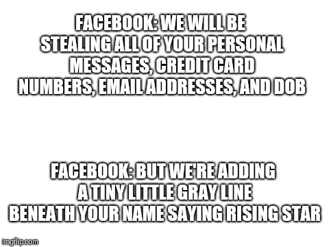 Blank White Template | FACEBOOK: WE WILL BE STEALING ALL OF YOUR PERSONAL MESSAGES, CREDIT CARD NUMBERS, EMAIL ADDRESSES, AND DOB; FACEBOOK: BUT WE'RE ADDING A TINY LITTLE GRAY LINE BENEATH YOUR NAME SAYING RISING STAR | image tagged in blank white template | made w/ Imgflip meme maker