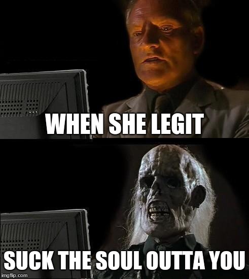 I'll Just Wait Here | WHEN SHE LEGIT; SUCK THE SOUL OUTTA YOU | image tagged in memes,ill just wait here | made w/ Imgflip meme maker