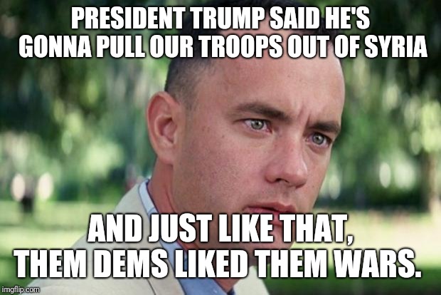 Dems like war | PRESIDENT TRUMP SAID HE'S GONNA PULL OUR TROOPS OUT OF SYRIA; AND JUST LIKE THAT, THEM DEMS LIKED THEM WARS. | image tagged in forrest gump,democrats | made w/ Imgflip meme maker