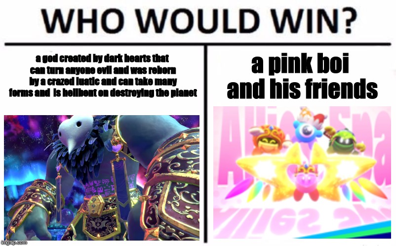 Who Would Win? Meme | a god created by dark hearts that can turn anyone evil and was reborn by a crazed luatic and can take many forms and  is hellbent on destroying the planet; a pink boi and his friends | image tagged in memes,who would win | made w/ Imgflip meme maker