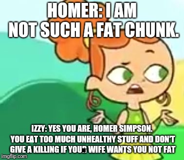 HOMER: I AM NOT SUCH A FAT CHUNK. IZZY: YES YOU ARE, HOMER SIMPSON. YOU EAT TOO MUCH UNHEALTHY STUFF AND DON'T GIVE A KILLING IF YOUR WIFE WANTS YOU NOT FAT | image tagged in confession izzy | made w/ Imgflip meme maker