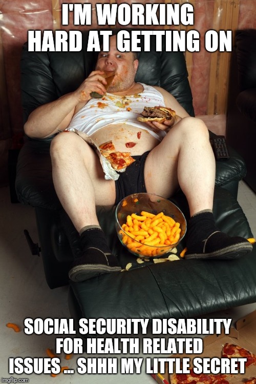 fat man on lazyboy | I'M WORKING HARD AT GETTING ON; SOCIAL SECURITY DISABILITY FOR HEALTH RELATED ISSUES ... SHHH MY LITTLE SECRET | image tagged in fat man on lazyboy | made w/ Imgflip meme maker