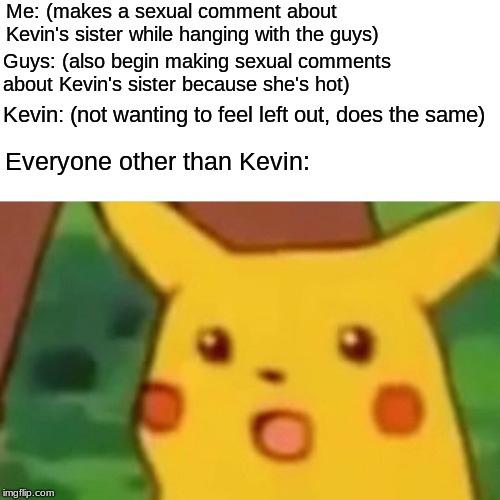 Surprised Pikachu Meme | Me: (makes a sexual comment about Kevin's sister while hanging with the guys); Guys: (also begin making sexual comments about Kevin's sister because she's hot); Kevin: (not wanting to feel left out, does the same); Everyone other than Kevin: | image tagged in memes,surprised pikachu | made w/ Imgflip meme maker