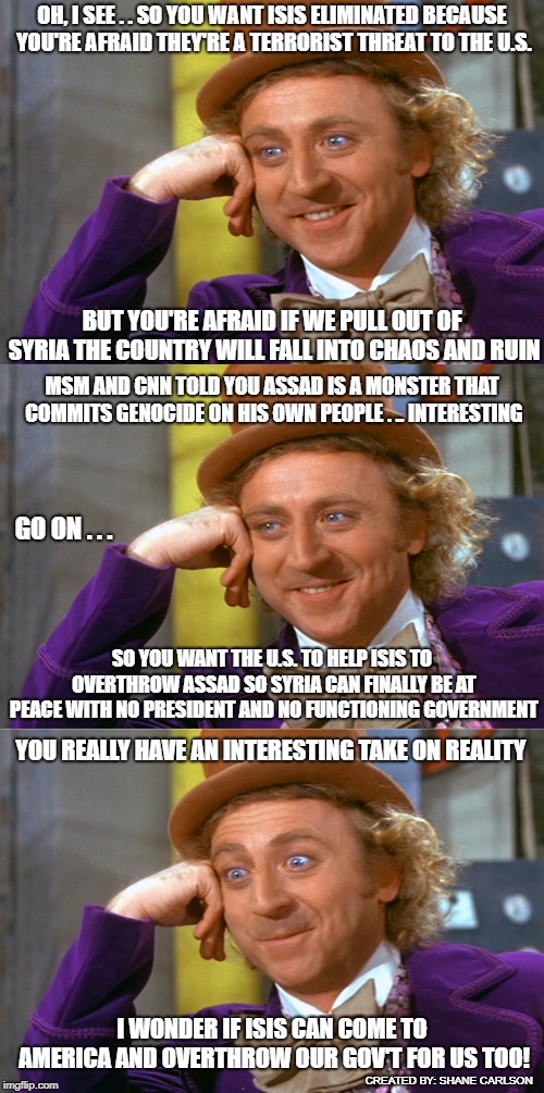 OH, I SEE . . SO YOU WANT ISIS ELIMINATED BECAUSE YOU'RE AFRAID THEY'RE A TERRORIST THREAT TO THE U.S. BUT YOU'RE AFRAID IF WE PULL OUT OF SYRIA THE COUNTRY WILL FALL INTO CHAOS AND RUIN; MSM AND CNN TOLD YOU ASSAD IS A MONSTER THAT COMMITS GENOCIDE ON HIS OWN PEOPLE . .. INTERESTING; GO ON . . . SO YOU WANT THE U.S. TO HELP ISIS TO OVERTHROW ASSAD SO SYRIA CAN FINALLY BE AT PEACE WITH NO PRESIDENT AND NO FUNCTIONING GOVERNMENT; YOU REALLY HAVE AN INTERESTING TAKE ON REALITY; I WONDER IF ISIS CAN COME TO AMERICA AND OVERTHROW OUR GOV'T FOR US TOO! CREATED BY: SHANE CARLSON | image tagged in creepy condescending wonka stacked | made w/ Imgflip meme maker
