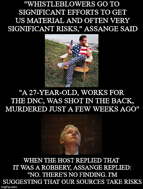 Inherent Risks | "WHISTLEBLOWERS GO TO SIGNIFICANT EFFORTS TO GET US MATERIAL AND OFTEN VERY SIGNIFICANT RISKS," ASSANGE SAID; "A 27-YEAR-OLD, WORKS FOR THE DNC, WAS SHOT IN THE BACK, MURDERED JUST A FEW WEEKS AGO"; WHEN THE HOST REPLIED THAT IT WAS A ROBBERY, ASSANGE REPLIED: "NO. THERE'S NO FINDING. I'M SUGGESTING THAT OUR SOURCES TAKE RISKS | image tagged in julian assange,seth rich,sources,risks,wikileaks,assassination | made w/ Imgflip meme maker