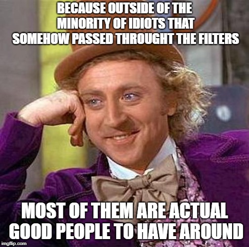 Creepy Condescending Wonka Meme | BECAUSE OUTSIDE OF THE MINORITY OF IDIOTS THAT SOMEHOW PASSED THROUGHT THE FILTERS MOST OF THEM ARE ACTUAL GOOD PEOPLE TO HAVE AROUND | image tagged in memes,creepy condescending wonka | made w/ Imgflip meme maker