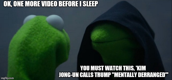 Evil Kermit | OK, ONE MORE VIDEO BEFORE I SLEEP; YOU MUST WATCH THIS, 'KIM JONG-UN CALLS TRUMP "MENTALLY DERRANGED"' | image tagged in memes,evil kermit | made w/ Imgflip meme maker