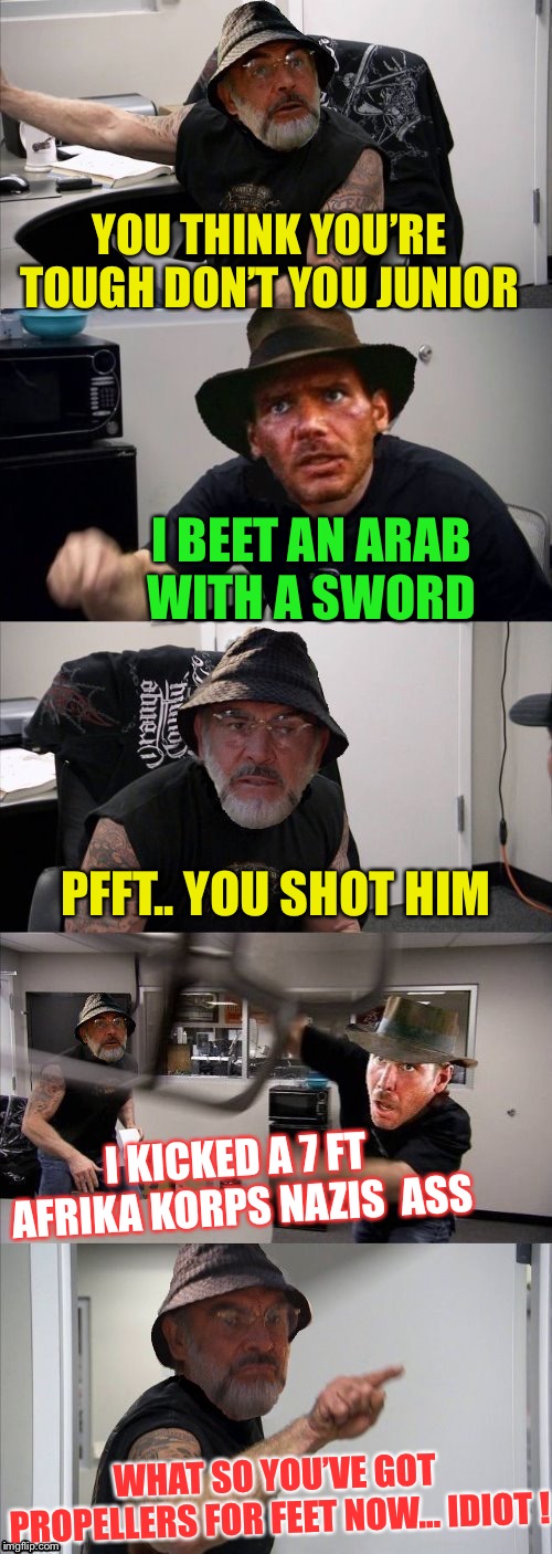 American Chopper Argument Indiana Jones Style Template |  YOU THINK YOU’RE TOUGH DON’T YOU JUNIOR; I BEET AN ARAB WITH A SWORD; PFFT.. YOU SHOT HIM; I KICKED A 7 FT AFRIKA KORPS NAZIS  ASS; WHAT SO YOU’VE GOT PROPELLERS FOR FEET NOW... IDIOT ! | image tagged in american chopper argument indiana jones style template | made w/ Imgflip meme maker