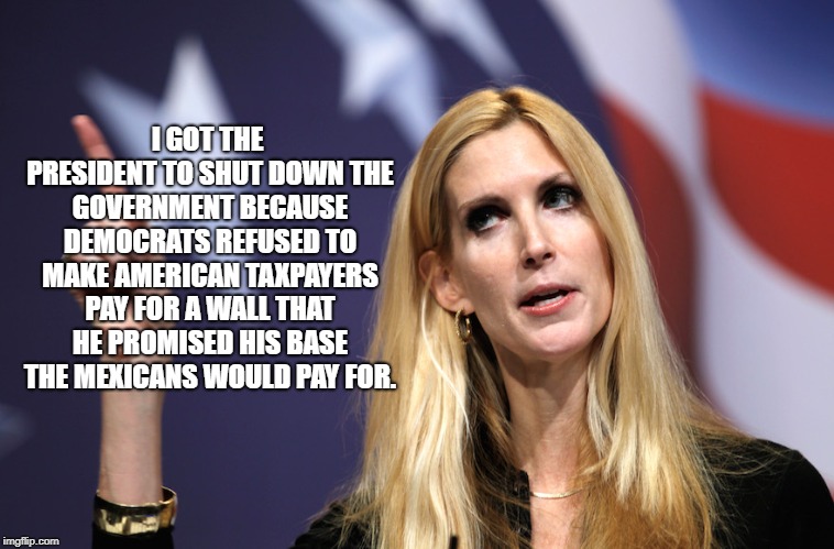 Ann Coulter | I GOT THE PRESIDENT TO SHUT DOWN THE GOVERNMENT BECAUSE DEMOCRATS REFUSED TO MAKE AMERICAN TAXPAYERS PAY FOR A WALL THAT HE PROMISED HIS BASE THE MEXICANS WOULD PAY FOR. | image tagged in political meme | made w/ Imgflip meme maker