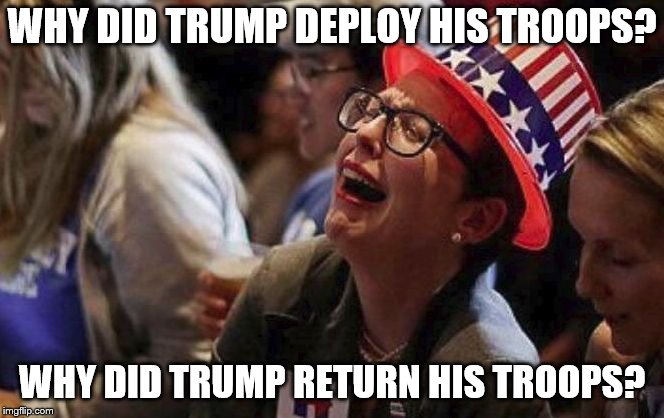 Crying Liberal | WHY DID TRUMP DEPLOY HIS TROOPS? WHY DID TRUMP RETURN HIS TROOPS? | image tagged in crying liberal | made w/ Imgflip meme maker