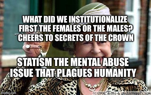 Queen Elizabeth | WHAT DID WE INSTITUTIONALIZE FIRST THE FEMALES OR THE MALES?  CHEERS TO SECRETS OF THE CROWN; STATISM THE MENTAL ABUSE ISSUE THAT PLAGUES HUMANITY | image tagged in queen elizabeth | made w/ Imgflip meme maker