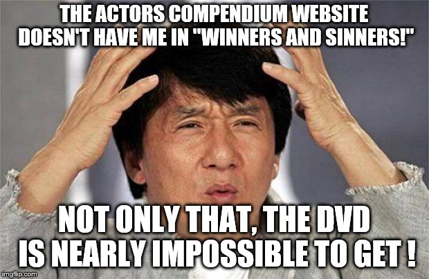 Jackie Chan WTF Face | THE ACTORS COMPENDIUM WEBSITE DOESN'T HAVE ME IN "WINNERS AND SINNERS!"; NOT ONLY THAT, THE DVD IS NEARLY IMPOSSIBLE TO GET ! | image tagged in jackie chan wtf face,winners and sinners,wtf aveleyman | made w/ Imgflip meme maker