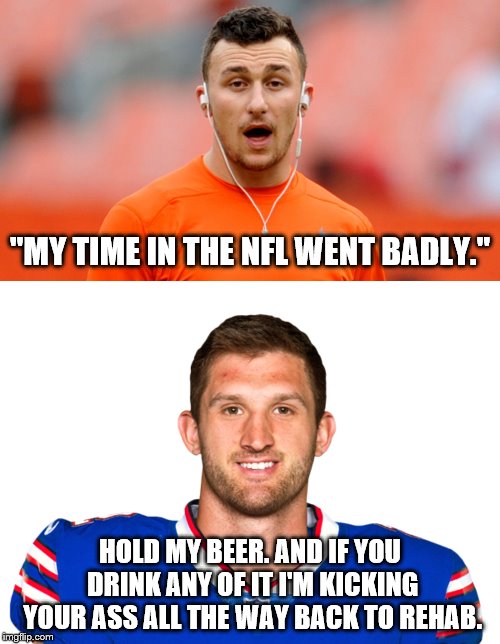 2 very big NFL failures. | "MY TIME IN THE NFL WENT BADLY."; HOLD MY BEER. AND IF YOU DRINK ANY OF IT I'M KICKING YOUR ASS ALL THE WAY BACK TO REHAB. | image tagged in johnny manziel,buffalo bills,nfl football | made w/ Imgflip meme maker