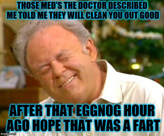 Archie Bunker christmas | THOSE MED'S THE DOCTOR DESCRIBED ME TOLD ME THEY WILL CLEAN YOU OUT GOOD; AFTER THAT EGGNOG HOUR AGO HOPE THAT WAS A FART | image tagged in it's too early for christmas music,archie bunker christmas,eggnog,funny meme,meme,memes | made w/ Imgflip meme maker