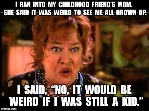 Waterboy Mom |  I  RAN  INTO  MY  CHILDHOOD  FRIEND’S  MOM.  SHE  SAID  IT  WAS  WEIRD  TO  SEE  ME  ALL  GROWN  UP. I  SAID,  “NO,  IT  WOULD  BE  WEIRD  IF  I  WAS  STILL  A  KID.” | image tagged in waterboy mom | made w/ Imgflip meme maker