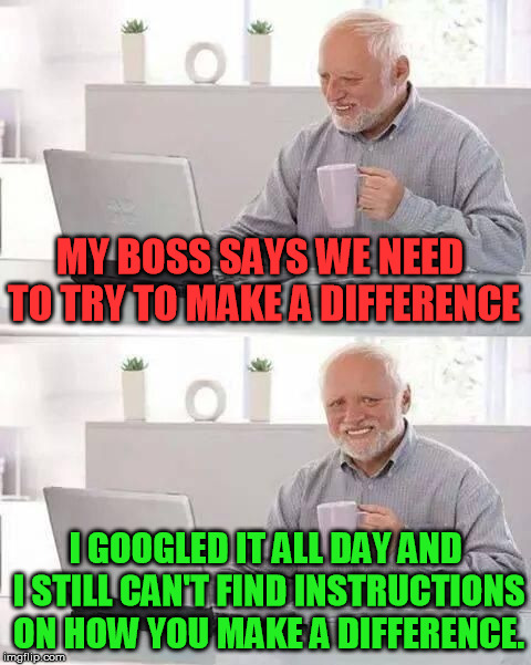 If we just make a difference we'll be able to escape from here. | MY BOSS SAYS WE NEED TO TRY TO MAKE A DIFFERENCE; I GOOGLED IT ALL DAY AND I STILL CAN'T FIND INSTRUCTIONS ON HOW YOU MAKE A DIFFERENCE. | image tagged in hide the pain harold | made w/ Imgflip meme maker