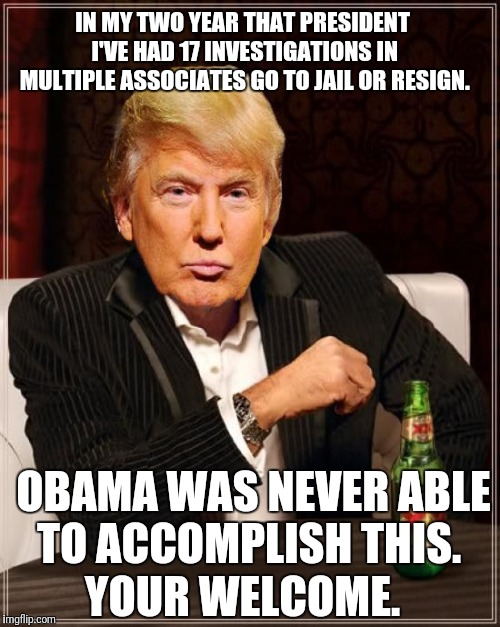 Trump Most Interesting Man In The World | IN MY TWO YEAR THAT PRESIDENT I'VE HAD 17 INVESTIGATIONS IN MULTIPLE ASSOCIATES GO TO JAIL OR RESIGN. OBAMA WAS NEVER ABLE TO ACCOMPLISH THIS. YOUR WELCOME. | image tagged in trump most interesting man in the world | made w/ Imgflip meme maker