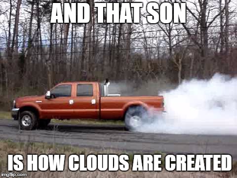 diesel truck burn out | AND THAT SON; IS HOW CLOUDS ARE CREATED | image tagged in diesel truck burn out,random,clouds | made w/ Imgflip meme maker