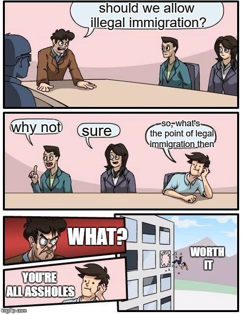 I may be an asshole too but, America is closed! Right along with our government. Go fund me page is doing good. Take a hint. | should we allow illegal immigration? so, what's the point of legal immigration then; why not; sure; WHAT? WORTH IT; YOU'RE ALL ASSHOLES | image tagged in memes,boardroom meeting suggestion,illegal immigration,illegal aliens,illegal immigrants,illegals | made w/ Imgflip meme maker