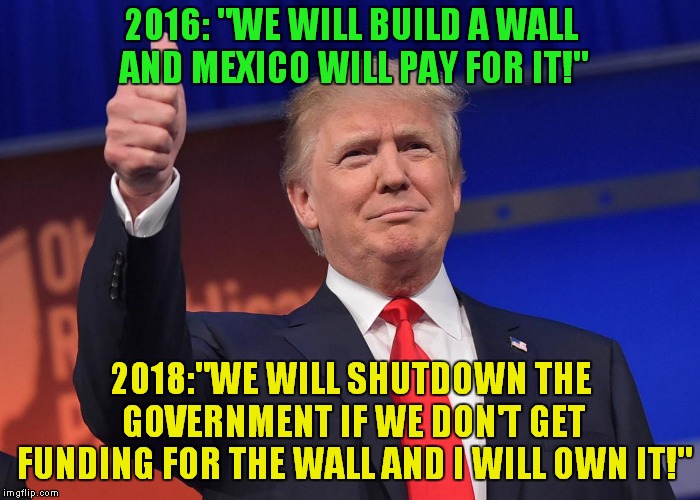 Promises Kept? It's NOT The Mexican Government Getting Shutdown.. | 2016: "WE WILL BUILD A WALL AND MEXICO WILL PAY FOR IT!"; 2018:"WE WILL SHUTDOWN THE GOVERNMENT IF WE DON'T GET FUNDING FOR THE WALL AND I WILL OWN IT!" | image tagged in donald trump | made w/ Imgflip meme maker