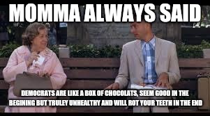 forrest gump box of chocolates | MOMMA ALWAYS SAID DEMOCRATS ARE LIKE A BOX OF CHOCOLATS, SEEM GOOD IN THE BEGINING BUT TRULEY UNHEALTHY AND WILL ROT YOUR TEETH IN THE END | image tagged in forrest gump box of chocolates | made w/ Imgflip meme maker