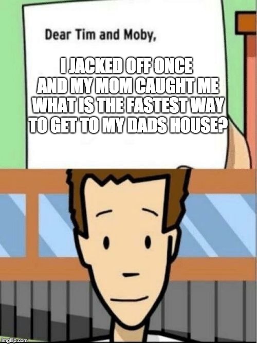 Tim and Mosby | I JACKED OFF ONCE AND MY MOM CAUGHT ME WHAT IS THE FASTEST WAY TO GET TO MY DADS HOUSE? | image tagged in tim and mosby | made w/ Imgflip meme maker