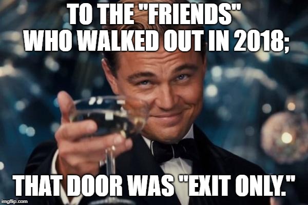 Leonardo Dicaprio Cheers Meme | TO THE "FRIENDS" WHO WALKED OUT IN 2018;; THAT DOOR WAS "EXIT ONLY." | image tagged in memes,leonardo dicaprio cheers | made w/ Imgflip meme maker