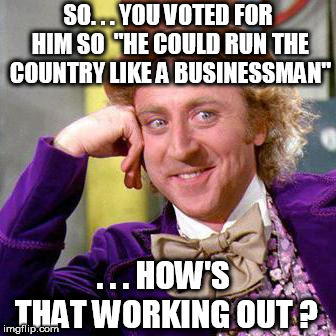 Willy Wonka Blank | SO. . . YOU VOTED FOR HIM SO 
"HE COULD RUN THE COUNTRY LIKE A BUSINESSMAN"; . . . HOW'S THAT WORKING OUT ? | image tagged in willy wonka blank | made w/ Imgflip meme maker