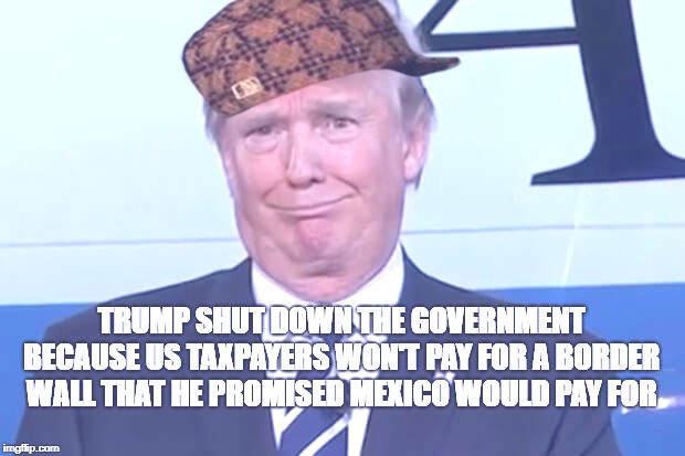 donald trump |  TRUMP SHUT DOWN THE GOVERNMENT BECAUSE US TAXPAYERS WON'T PAY FOR A BORDER WALL THAT HE PROMISED MEXICO WOULD PAY FOR | image tagged in donald trump,scumbag,AdviceAnimals | made w/ Imgflip meme maker