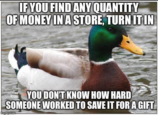 Actual Advice Mallard | IF YOU FIND ANY QUANTITY OF MONEY IN A STORE, TURN IT IN; YOU DON’T KNOW HOW HARD SOMEONE WORKED TO SAVE IT FOR A GIFT | image tagged in memes,actual advice mallard,AdviceAnimals | made w/ Imgflip meme maker