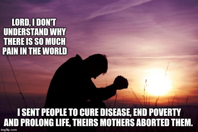 Don't blame God for your poor choices. | LORD, I DON'T UNDERSTAND WHY THERE IS SO MUCH PAIN IN THE WORLD; I SENT PEOPLE TO CURE DISEASE, END POVERTY AND PROLONG LIFE, THEIRS MOTHERS ABORTED THEM. | image tagged in pray,abortion is murder,depression sadness hurt pain anxiety | made w/ Imgflip meme maker