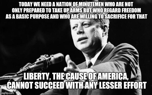 JFK | TODAY WE NEED A NATION OF MINUTEMEN WHO ARE NOT ONLY PREPARED TO TAKE UP ARMS BUT WHO REGARD FREEDOM AS A BASIC PURPOSE AND WHO ARE WILLING TO SACRIFICE FOR THAT; LIBERTY, THE CAUSE OF AMERICA, CANNOT SUCCEED WITH ANY LESSER EFFORT | image tagged in jfk | made w/ Imgflip meme maker
