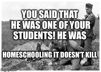 nazi killing peasants | YOU SAID THAT HE WAS ONE OF YOUR STUDENTS! HE WAS; HOMESCHOOLING IT DOESN'T KILL | image tagged in nazi killing peasants | made w/ Imgflip meme maker