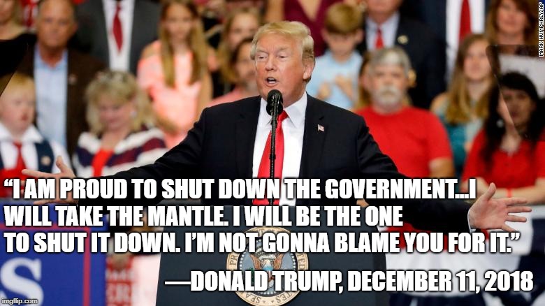 The one thing he managed to get done.  | “I AM PROUD TO SHUT DOWN THE GOVERNMENT...I WILL TAKE THE MANTLE. I WILL BE THE ONE TO SHUT IT DOWN. I’M NOT GONNA BLAME YOU FOR IT.”; —DONALD TRUMP, DECEMBER 11, 2018 | image tagged in donald trump,conservatives,conservative hypocrisy | made w/ Imgflip meme maker