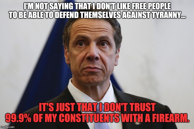 Like many New Yorkers i can't wait for the opportunity to leave this state  | I'M NOT SAYING THAT I DON'T LIKE FREE PEOPLE TO BE ABLE TO DEFEND THEMSELVES AGAINST TYRANNY... IT'S JUST THAT I DON'T TRUST 99.9% OF MY CONSTITUENTS WITH A FIREARM. | image tagged in andrew cuomo,count me in,i hate ny,fuac,2nd amendment | made w/ Imgflip meme maker