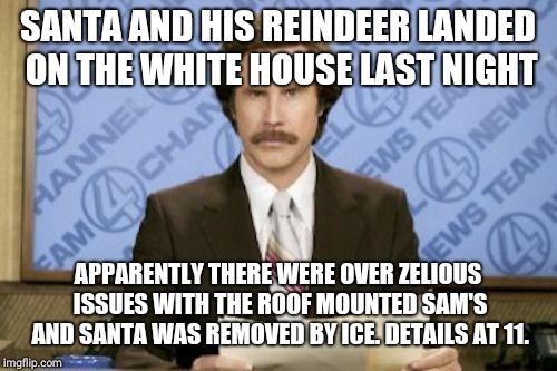 Ron Burgundy Meme | SANTA AND HIS REINDEER LANDED ON THE WHITE HOUSE LAST NIGHT; APPARENTLY THERE WERE OVER ZELIOUS ISSUES WITH THE ROOF MOUNTED SAM'S AND SANTA WAS REMOVED BY ICE. DETAILS AT 11. | image tagged in memes,ron burgundy | made w/ Imgflip meme maker