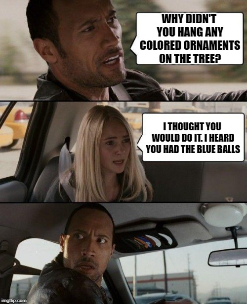 Blue Christmas | WHY DIDN'T YOU HANG ANY COLORED ORNAMENTS ON THE TREE? I THOUGHT YOU WOULD DO IT. I HEARD YOU HAD THE BLUE BALLS | image tagged in memes,the rock driving,christmas tree,happy holidays | made w/ Imgflip meme maker