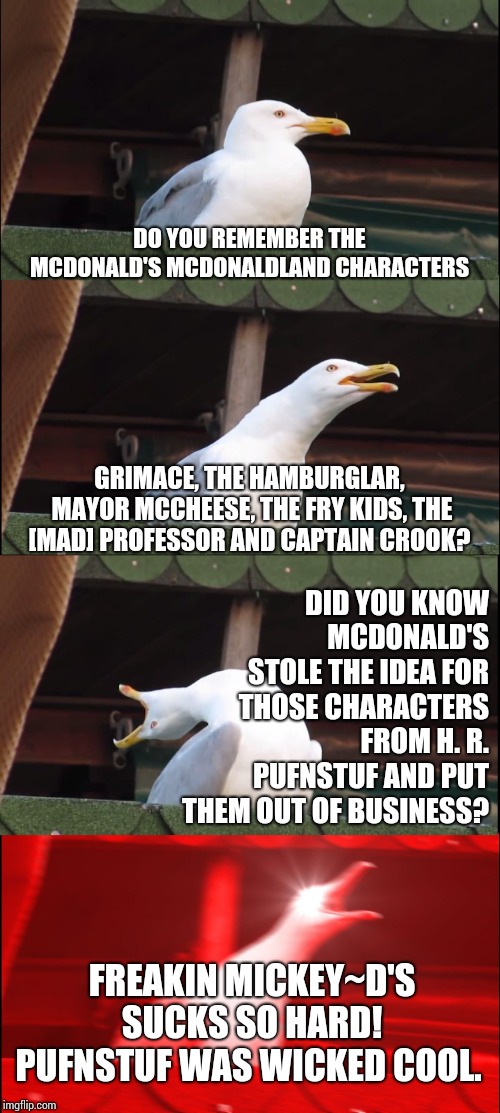 The Politics of Corporate Greed Stole Pufnstuf! | DO YOU REMEMBER THE MCDONALD'S MCDONALDLAND CHARACTERS; GRIMACE, THE HAMBURGLAR, MAYOR MCCHEESE, THE FRY KIDS, THE [MAD] PROFESSOR AND CAPTAIN CROOK? DID YOU KNOW MCDONALD'S STOLE THE IDEA FOR THOSE CHARACTERS FROM H. R. PUFNSTUF AND PUT THEM OUT OF BUSINESS? FREAKIN MICKEY~D'S SUCKS SO HARD!  PUFNSTUF WAS WICKED COOL. | image tagged in memes,inhaling seagull,life sucks,corporate greed,corporatization,meme | made w/ Imgflip meme maker