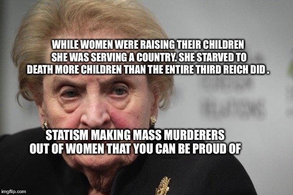 Madeleine Albright | WHILE WOMEN WERE RAISING THEIR CHILDREN SHE WAS SERVING A COUNTRY. SHE STARVED TO DEATH MORE CHILDREN THAN THE ENTIRE THIRD REICH DID . STATISM MAKING MASS MURDERERS OUT OF WOMEN THAT YOU CAN BE PROUD OF | image tagged in madeleine albright | made w/ Imgflip meme maker