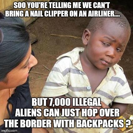 Third World Skeptical Kid | SOO YOU'RE TELLING ME WE CAN'T BRING A NAIL CLIPPER ON AN AIRLINER.... BUT 7,000 ILLEGAL ALIENS CAN JUST HOP OVER THE BORDER WITH BACKPACKS ? | image tagged in memes,third world skeptical kid | made w/ Imgflip meme maker