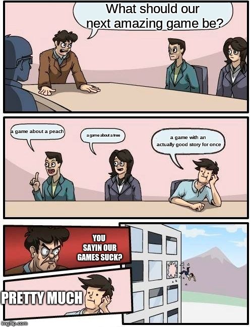 Boardroom Meeting Suggestion Meme | What should our next amazing game be? a game about a peach; a game about a tree; a game with an actually good story for once; YOU SAYIN OUR GAMES SUCK? PRETTY MUCH | image tagged in memes,boardroom meeting suggestion | made w/ Imgflip meme maker