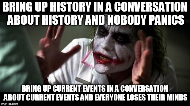 Joker Mind Loss | BRING UP HISTORY IN A CONVERSATION ABOUT HISTORY AND NOBODY PANICS; BRING UP CURRENT EVENTS IN A CONVERSATION ABOUT CURRENT EVENTS AND EVERYONE LOSES THEIR MINDS | image tagged in joker mind loss,current events,history,conversation,nobody panics,everyone loses their minds | made w/ Imgflip meme maker