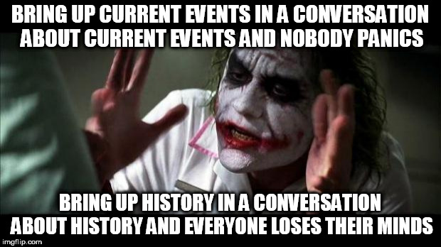 Joker Mind Loss | BRING UP CURRENT EVENTS IN A CONVERSATION ABOUT CURRENT EVENTS AND NOBODY PANICS; BRING UP HISTORY IN A CONVERSATION ABOUT HISTORY AND EVERYONE LOSES THEIR MINDS | image tagged in joker mind loss,history,current events,conversation,nobody panics,everyone loses their minds | made w/ Imgflip meme maker