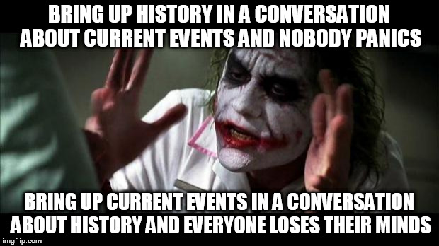 Joker Mind Loss | BRING UP HISTORY IN A CONVERSATION ABOUT CURRENT EVENTS AND NOBODY PANICS; BRING UP CURRENT EVENTS IN A CONVERSATION ABOUT HISTORY AND EVERYONE LOSES THEIR MINDS | image tagged in joker mind loss,current events,history,conversation,nobody panics,everyone loses their minds | made w/ Imgflip meme maker