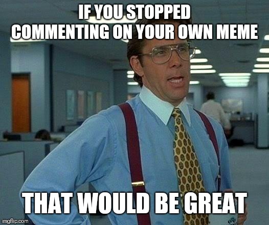That Would Be Great Meme | IF YOU STOPPED COMMENTING ON YOUR OWN MEME; THAT WOULD BE GREAT | image tagged in memes,that would be great | made w/ Imgflip meme maker