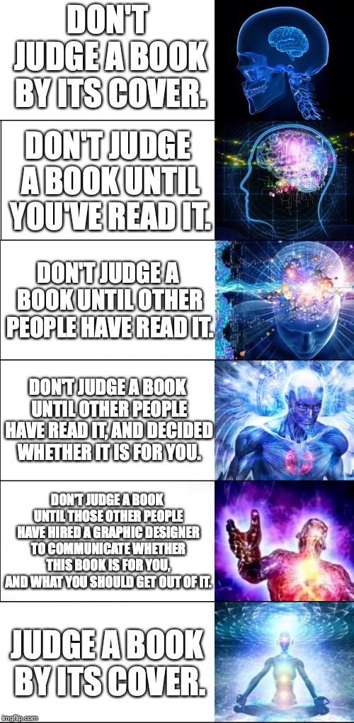 Expanding brain meme - 6 levels | DON'T JUDGE A BOOK BY ITS COVER. DON'T JUDGE A BOOK UNTIL YOU'VE READ IT. DON'T JUDGE A BOOK UNTIL OTHER PEOPLE HAVE READ IT. DON'T JUDGE A BOOK UNTIL OTHER PEOPLE HAVE READ IT, AND DECIDED WHETHER IT IS FOR YOU. DON'T JUDGE A BOOK UNTIL THOSE OTHER PEOPLE HAVE HIRED A GRAPHIC DESIGNER TO COMMUNICATE WHETHER THIS BOOK IS FOR YOU, AND WHAT YOU SHOULD GET OUT OF IT. JUDGE A BOOK BY ITS COVER. | image tagged in expanding brain meme - 6 levels | made w/ Imgflip meme maker