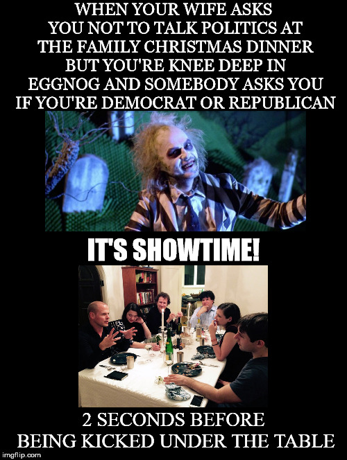 A cautionary tale for those of us who are passionate about politics | WHEN YOUR WIFE ASKS YOU NOT TO TALK POLITICS AT THE FAMILY CHRISTMAS DINNER BUT YOU'RE KNEE DEEP IN EGGNOG AND SOMEBODY ASKS YOU IF YOU'RE DEMOCRAT OR REPUBLICAN; IT'S SHOWTIME! 2 SECONDS BEFORE BEING KICKED UNDER THE TABLE | image tagged in politics,christmas,dinner,beatlejuice,showtime,kick | made w/ Imgflip meme maker